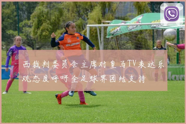 西裁判委员会主席对皇马TV表达乐观态度呼吁全足球界团结支持